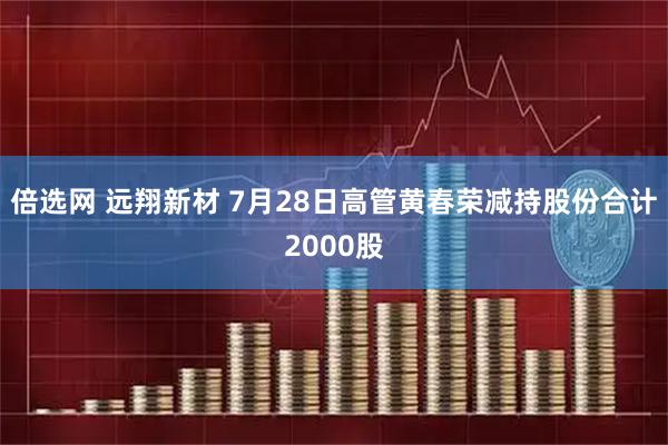 倍选网 远翔新材 7月28日高管黄春荣减持股份合计2000股