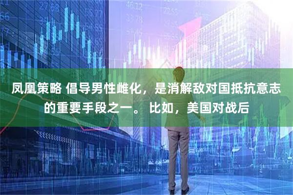 凤凰策略 倡导男性雌化，是消解敌对国抵抗意志的重要手段之一。 比如，美国对战后