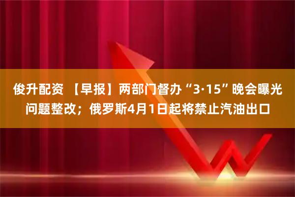 俊升配资 【早报】两部门督办“3·15”晚会曝光问题整改；俄罗斯4月1日起将禁止汽油出口
