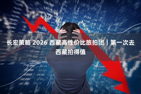 长宏策略 2026 西藏高性价比旅拍团|第一次去西藏拍得值