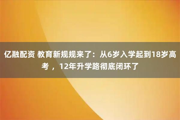 亿融配资 教育新规规来了:从6岁入学起到18岁高考 ,12年升学路彻底闭环了